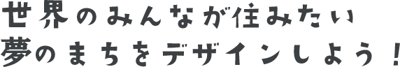 世界のみんなが住みたい夢のまちをデザインしよう！